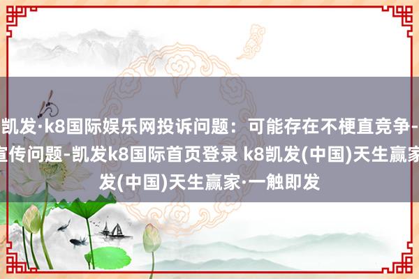 凱發·k8國際娛樂網投訴問題：可能存在不梗直競爭->罪惡宣傳問題-凱發k8國際首頁登錄 k8凱發(中國)天生贏家·一觸即發