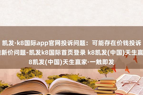 凱發·k8國際app官網投訴問題：可能存在價錢投訴->商場鼎新價問題-凱發k8國際首頁登錄 k8凱發(中國)天生贏家·一觸即發