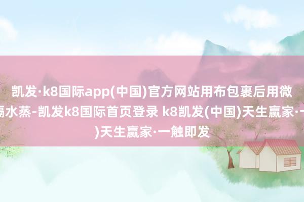 凱發·k8國際app(中國)官方網站用布包裹后用微波爐或隔水蒸-凱發k8國際首頁登錄 k8凱發(中國)天生贏家·一觸即發