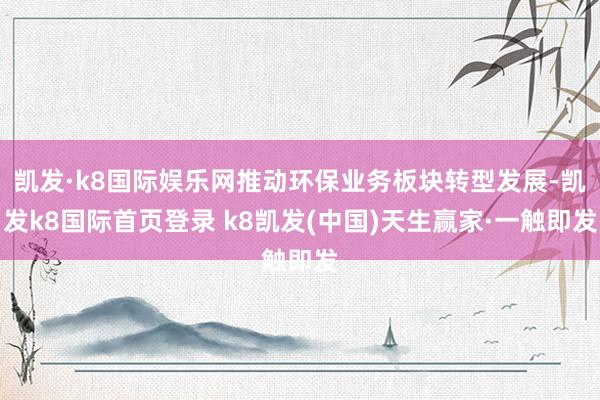 凱發(fā)·k8國際娛樂網(wǎng)推動環(huán)保業(yè)務(wù)板塊轉(zhuǎn)型發(fā)展-凱發(fā)k8國際首頁登錄 k8凱發(fā)(中國)天生贏家·一觸即發(fā)