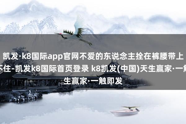 凱發·k8國際app官網不愛的東說念主拴在褲腰帶上也拴不住-凱發k8國際首頁登錄 k8凱發(中國)天生贏家·一觸即發