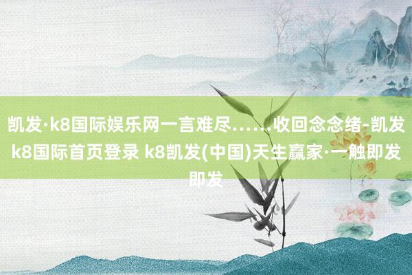 凱發(fā)·k8國際娛樂網(wǎng)一言難盡……收回念念緒-凱發(fā)k8國際首頁登錄 k8凱發(fā)(中國)天生贏家·一觸即發(fā)