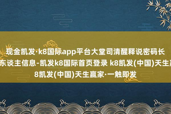 現(xiàn)金凱發(fā)·k8國(guó)際app平臺(tái)大堂司清醒釋說(shuō)密碼長(zhǎng)短常遠(yuǎn)程的個(gè)東談主信息-凱發(fā)k8國(guó)際首頁(yè)登錄 k8凱發(fā)(中國(guó))天生贏家·一觸即發(fā)