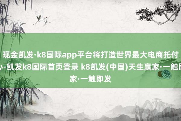 現金凱發·k8國際app平臺將打造世界最大電商托付中心-凱發k8國際首頁登錄 k8凱發(中國)天生贏家·一觸即發