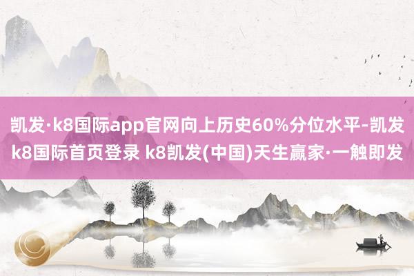 凱發(fā)·k8國(guó)際app官網(wǎng)向上歷史60%分位水平-凱發(fā)k8國(guó)際首頁(yè)登錄 k8凱發(fā)(中國(guó))天生贏家·一觸即發(fā)