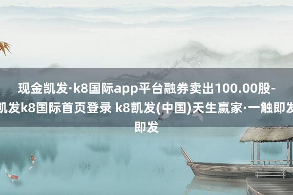 現金凱發·k8國際app平臺融券賣出100.00股-凱發k8國際首頁登錄 k8凱發(中國)天生贏家·一觸即發