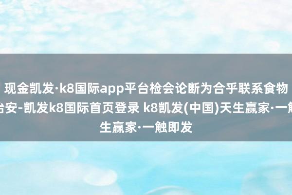 現(xiàn)金凱發(fā)·k8國際app平臺檢會論斷為合乎聯(lián)系食物安全治安-凱發(fā)k8國際首頁登錄 k8凱發(fā)(中國)天生贏家·一觸即發(fā)