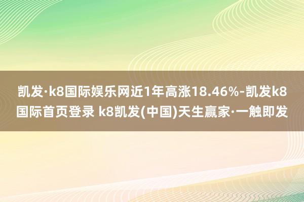 凱發(fā)·k8國際娛樂網(wǎng)近1年高漲18.46%-凱發(fā)k8國際首頁登錄 k8凱發(fā)(中國)天生贏家·一觸即發(fā)