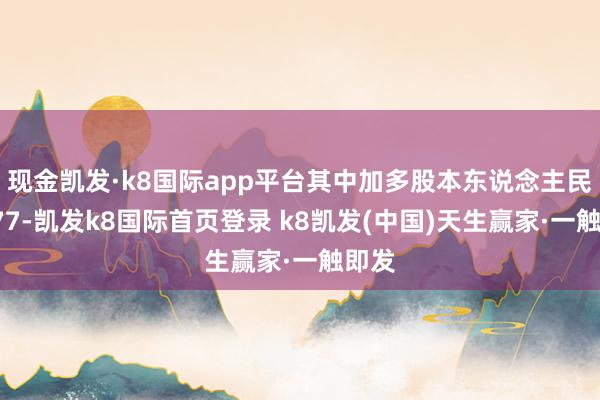 現金凱發·k8國際app平臺其中加多股本東說念主民幣277-凱發k8國際首頁登錄 k8凱發(中國)天生贏家·一觸即發