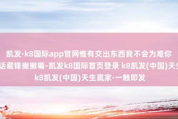 凱發·k8國際app官網惟有交出東西我不會為難你～”聽到唐四的話藏鋒撇撇嘴-凱發k8國際首頁登錄 k8凱發(中國)天生贏家·一觸即發