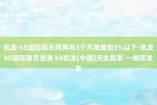 凱發(fā)·k8國際娛樂網(wǎng)再用3個月減握到5%以下-凱發(fā)k8國際首頁登錄 k8凱發(fā)(中國)天生贏家·一觸即發(fā)