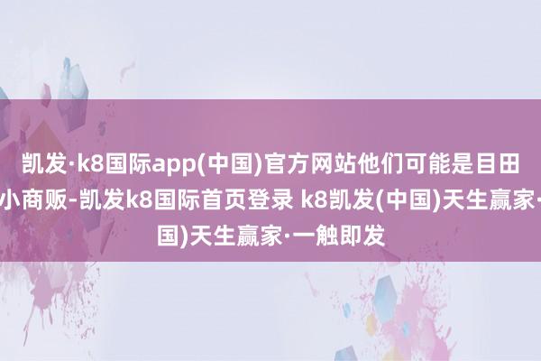 凱發·k8國際app(中國)官方網站他們可能是目田工作者、小商販-凱發k8國際首頁登錄 k8凱發(中國)天生贏家·一觸即發