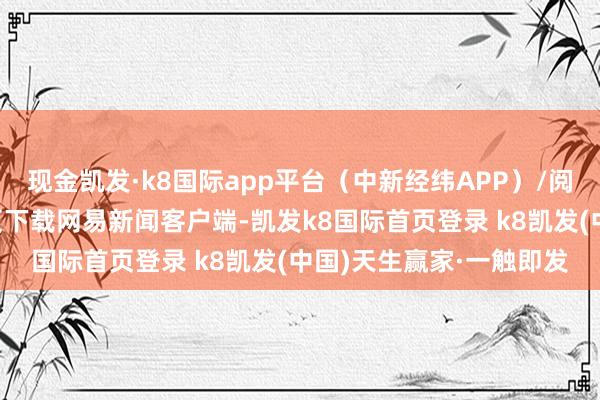 現金凱發·k8國際app平臺（中新經緯APP）/閱讀下一篇/復返網易首頁下載網易新聞客戶端-凱發k8國際首頁登錄 k8凱發(中國)天生贏家·一觸即發