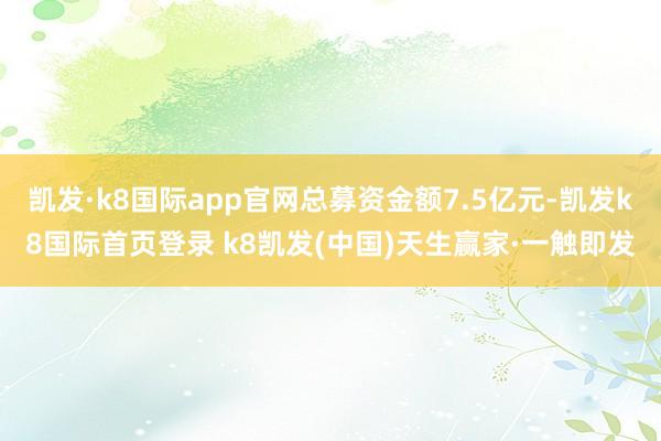 凱發·k8國際app官網總募資金額7.5億元-凱發k8國際首頁登錄 k8凱發(中國)天生贏家·一觸即發