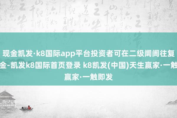 現(xiàn)金凱發(fā)·k8國際app平臺投資者可在二級阛阓往復(fù)本基金-凱發(fā)k8國際首頁登錄 k8凱發(fā)(中國)天生贏家·一觸即發(fā)