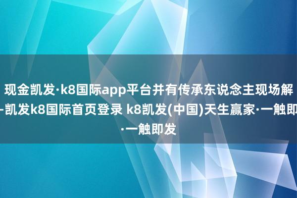 現金凱發·k8國際app平臺并有傳承東說念主現場解密-凱發k8國際首頁登錄 k8凱發(中國)天生贏家·一觸即發