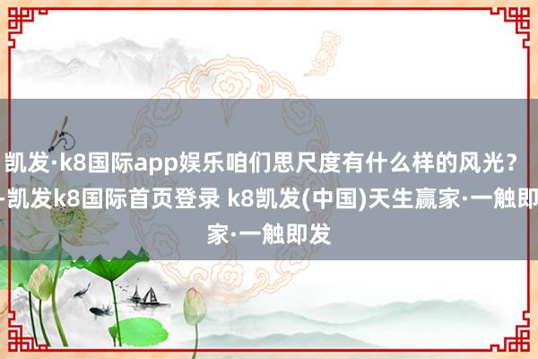 凱發·k8國際app娛樂咱們思尺度有什么樣的風光？    -凱發k8國際首頁登錄 k8凱發(中國)天生贏家·一觸即發