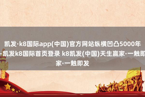 凱發(fā)·k8國際app(中國)官方網(wǎng)站縱橫凹凸5000年    -凱發(fā)k8國際首頁登錄 k8凱發(fā)(中國)天生贏家·一觸即發(fā)