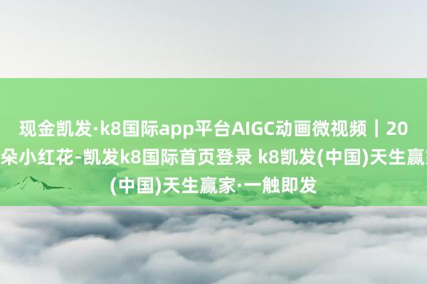 現金凱發·k8國際app平臺AIGC動畫微視頻｜2025，送你一朵小紅花-凱發k8國際首頁登錄 k8凱發(中國)天生贏家·一觸即發