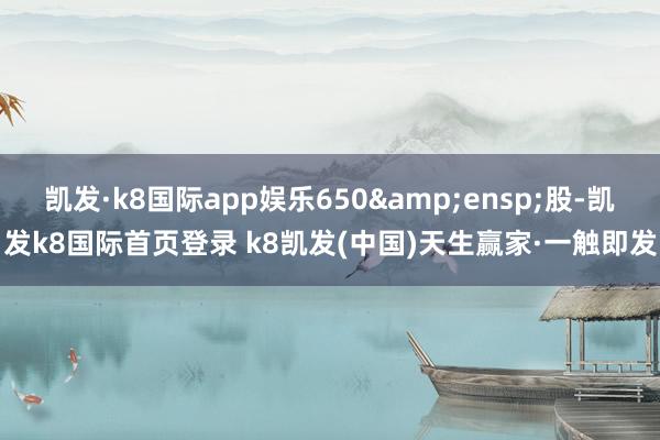 凱發(fā)·k8國際app娛樂650 股-凱發(fā)k8國際首頁登錄 k8凱發(fā)(中國)天生贏家·一觸即發(fā)
