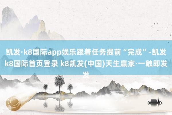 凱發·k8國際app娛樂跟著任務提前“完成”-凱發k8國際首頁登錄 k8凱發(中國)天生贏家·一觸即發