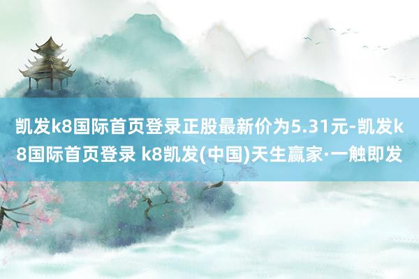 凱發k8國際首頁登錄正股最新價為5.31元-凱發k8國際首頁登錄 k8凱發(中國)天生贏家·一觸即發