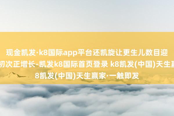 現金凱發·k8國際app平臺還凱旋讓更生兒數目迎來了9年來的初次正增長-凱發k8國際首頁登錄 k8凱發(中國)天生贏家·一觸即發