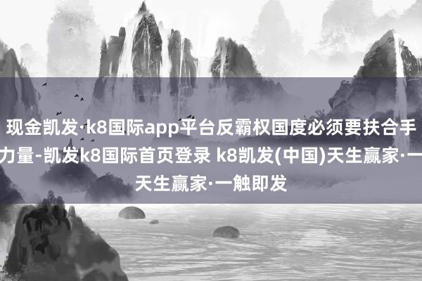 現金凱發·k8國際app平臺反霸權國度必須要扶合手這樣的力量-凱發k8國際首頁登錄 k8凱發(中國)天生贏家·一觸即發