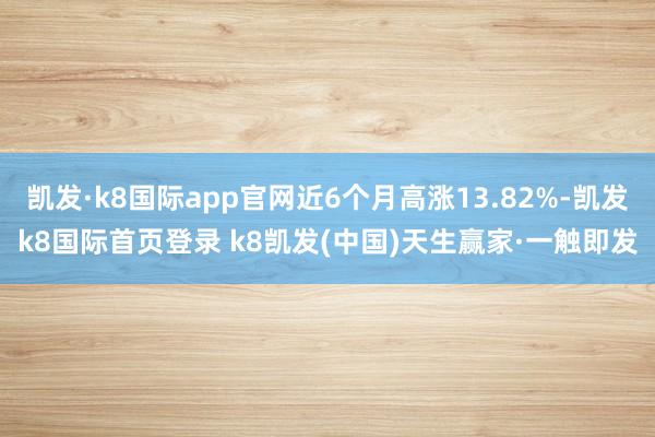 凱發(fā)·k8國際app官網(wǎng)近6個月高漲13.82%-凱發(fā)k8國際首頁登錄 k8凱發(fā)(中國)天生贏家·一觸即發(fā)