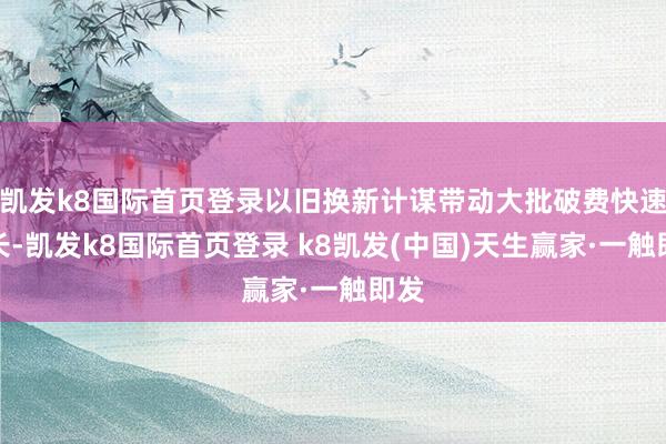 凱發(fā)k8國(guó)際首頁(yè)登錄以舊換新計(jì)謀帶動(dòng)大批破費(fèi)快速增長(zhǎng)-凱發(fā)k8國(guó)際首頁(yè)登錄 k8凱發(fā)(中國(guó))天生贏家·一觸即發(fā)
