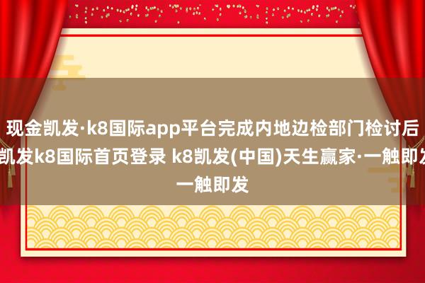 現金凱發·k8國際app平臺完成內地邊檢部門檢討后-凱發k8國際首頁登錄 k8凱發(中國)天生贏家·一觸即發