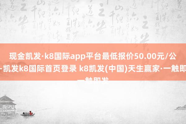 現金凱發·k8國際app平臺最低報價50.00元/公斤-凱發k8國際首頁登錄 k8凱發(中國)天生贏家·一觸即發