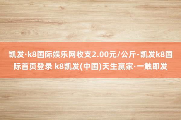 凱發(fā)·k8國際娛樂網(wǎng)收支2.00元/公斤-凱發(fā)k8國際首頁登錄 k8凱發(fā)(中國)天生贏家·一觸即發(fā)