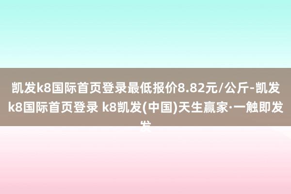 凱發k8國際首頁登錄最低報價8.82元/公斤-凱發k8國際首頁登錄 k8凱發(中國)天生贏家·一觸即發