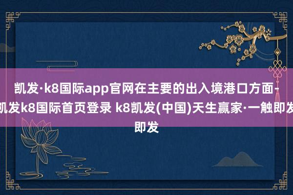 凱發(fā)·k8國際app官網(wǎng)　　在主要的出入境港口方面-凱發(fā)k8國際首頁登錄 k8凱發(fā)(中國)天生贏家·一觸即發(fā)