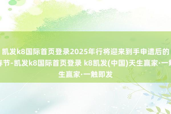 凱發(fā)k8國(guó)際首頁(yè)登錄2025年行將迎來(lái)到手申遺后的首個(gè)春節(jié)-凱發(fā)k8國(guó)際首頁(yè)登錄 k8凱發(fā)(中國(guó))天生贏家·一觸即發(fā)