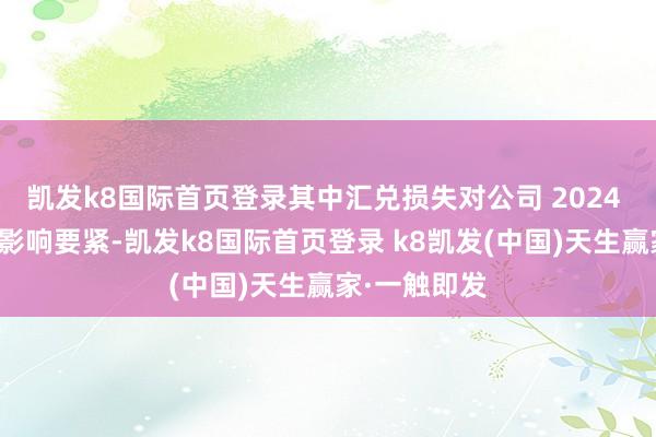 凱發k8國際首頁登錄其中匯兌損失對公司 2024 年年度事跡影響要緊-凱發k8國際首頁登錄 k8凱發(中國)天生贏家·一觸即發