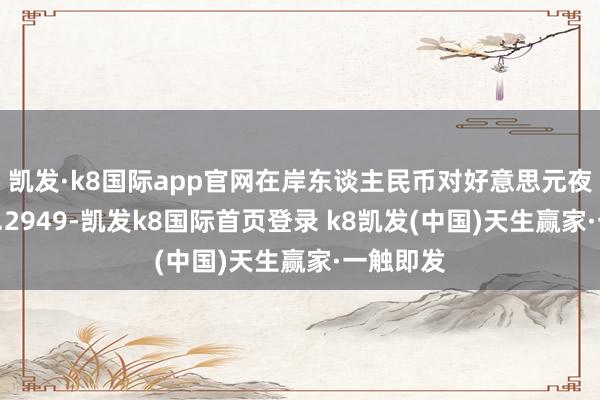 凱發(fā)·k8國際app官網(wǎng)在岸東談主民幣對好意思元夜盤收報7.2949-凱發(fā)k8國際首頁登錄 k8凱發(fā)(中國)天生贏家·一觸即發(fā)