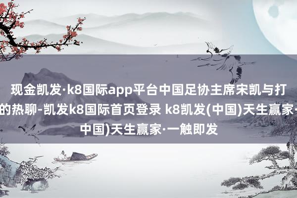 現金凱發·k8國際app平臺中國足協主席宋凱與打進絕平球的熱聊-凱發k8國際首頁登錄 k8凱發(中國)天生贏家·一觸即發