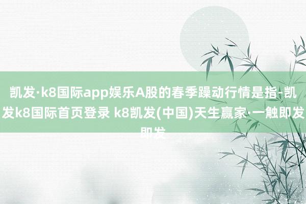 凱發·k8國際app娛樂A股的春季躁動行情是指-凱發k8國際首頁登錄 k8凱發(中國)天生贏家·一觸即發
