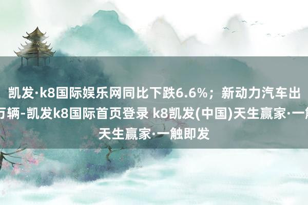 凱發·k8國際娛樂網同比下跌6.6%；新動力汽車出口15萬輛-凱發k8國際首頁登錄 k8凱發(中國)天生贏家·一觸即發
