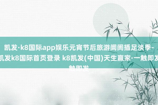 凱發·k8國際app娛樂元宵節后旅游阛阓插足淡季-凱發k8國際首頁登錄 k8凱發(中國)天生贏家·一觸即發