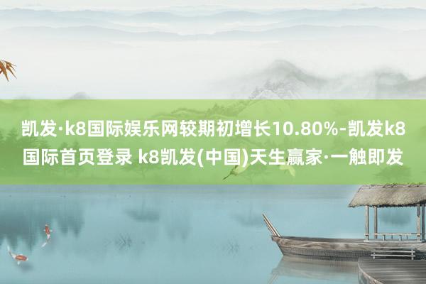 凱發·k8國際娛樂網較期初增長10.80%-凱發k8國際首頁登錄 k8凱發(中國)天生贏家·一觸即發