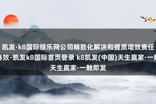 凱發·k8國際娛樂網公司精致化解決和提質增效責任獲取奏效-凱發k8國際首頁登錄 k8凱發(中國)天生贏家·一觸即發