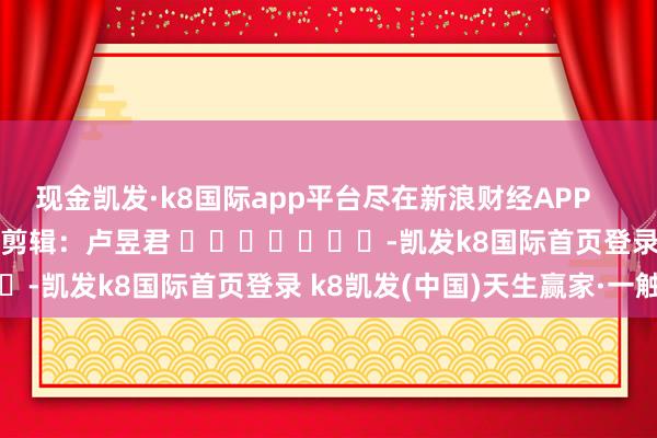 現(xiàn)金凱發(fā)·k8國際app平臺盡在新浪財經(jīng)APP            						連累剪輯：盧昱君 							-凱發(fā)k8國際首頁登錄 k8凱發(fā)(中國)天生贏家·一觸即發(fā)