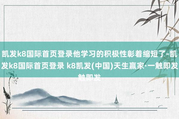 凱發(fā)k8國際首頁登錄他學(xué)習(xí)的積極性彰著縮短了-凱發(fā)k8國際首頁登錄 k8凱發(fā)(中國)天生贏家·一觸即發(fā)