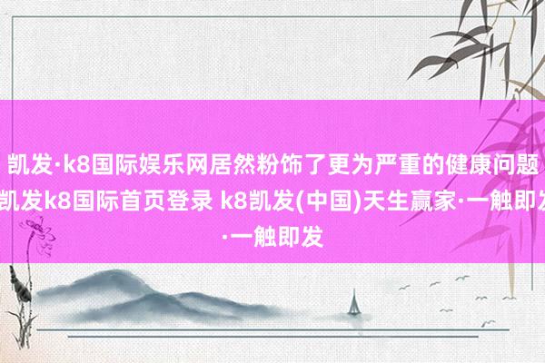 凱發(fā)·k8國際娛樂網(wǎng)居然粉飾了更為嚴(yán)重的健康問題-凱發(fā)k8國際首頁登錄 k8凱發(fā)(中國)天生贏家·一觸即發(fā)