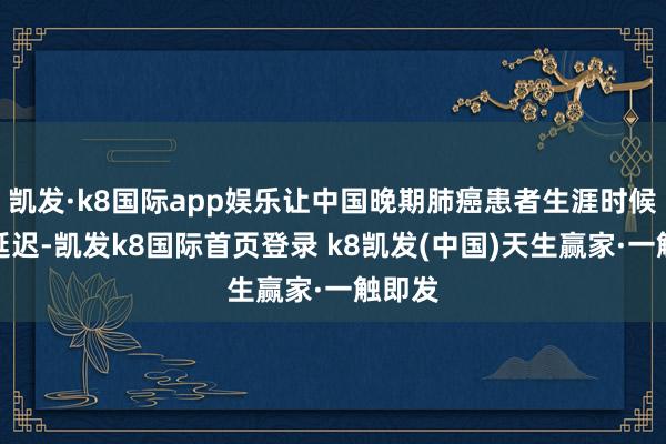 凱發·k8國際app娛樂讓中國晚期肺癌患者生涯時候大大延遲-凱發k8國際首頁登錄 k8凱發(中國)天生贏家·一觸即發