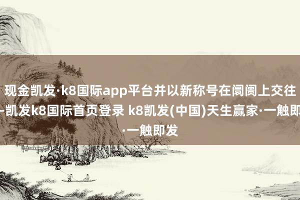現金凱發·k8國際app平臺并以新稱號在阛阓上交往?-凱發k8國際首頁登錄 k8凱發(中國)天生贏家·一觸即發