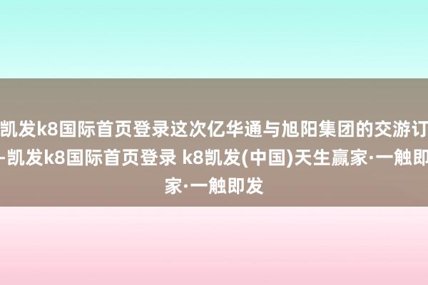 凱發k8國際首頁登錄這次億華通與旭陽集團的交游訂價-凱發k8國際首頁登錄 k8凱發(中國)天生贏家·一觸即發